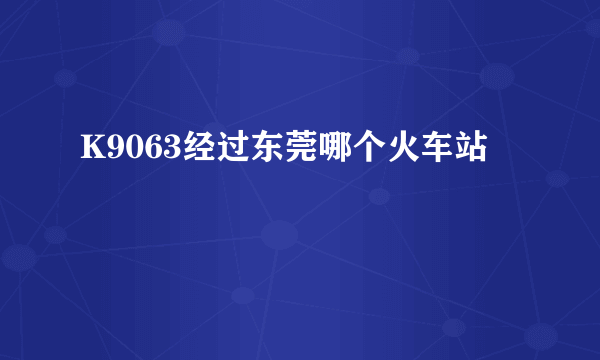 K9063经过东莞哪个火车站