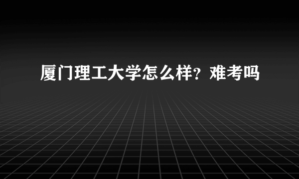 厦门理工大学怎么样？难考吗