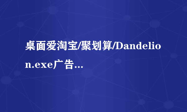 桌面爱淘宝/聚划算/Dandelion.exe广告是什么病毒