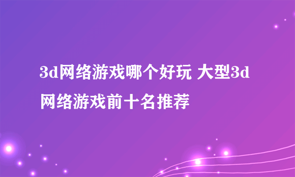 3d网络游戏哪个好玩 大型3d网络游戏前十名推荐