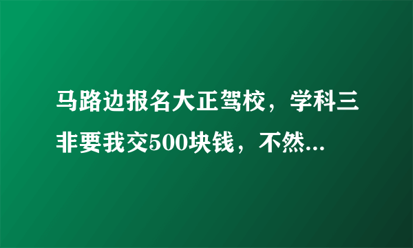 马路边报名大正驾校，学科三非要我交500块钱，不然，就不让去学府路练车，有这种事吗？有什么解决办法