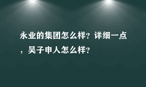 永业的集团怎么样？详细一点，吴子申人怎么样？