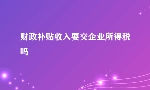 财政补贴收入要交企业所得税吗