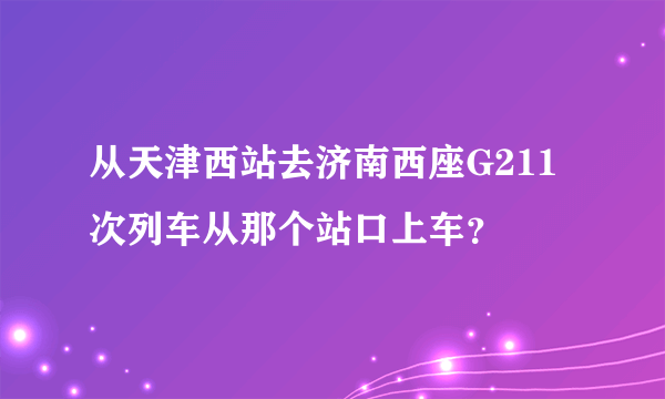 从天津西站去济南西座G211次列车从那个站口上车？