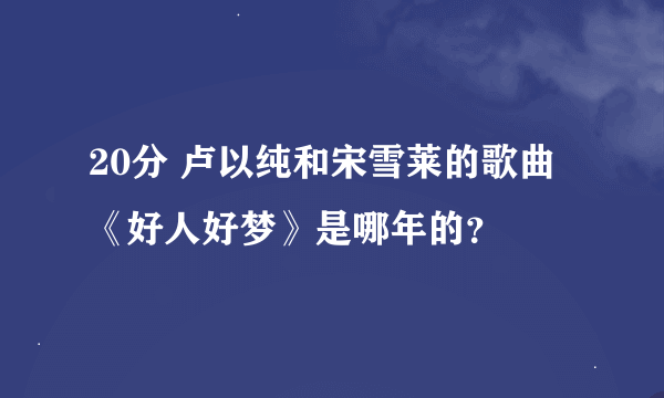 20分 卢以纯和宋雪莱的歌曲《好人好梦》是哪年的？