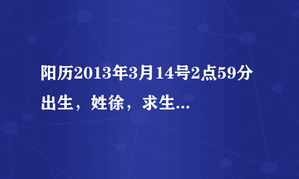 阳历2013年3月14号2点59分出生，姓徐，求生辰八字,五行,纳音及分析，看什么名字合适，感激不尽。