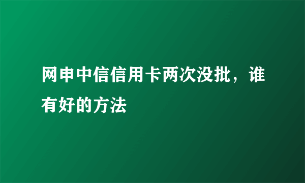 网申中信信用卡两次没批，谁有好的方法