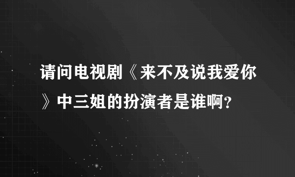 请问电视剧《来不及说我爱你》中三姐的扮演者是谁啊？