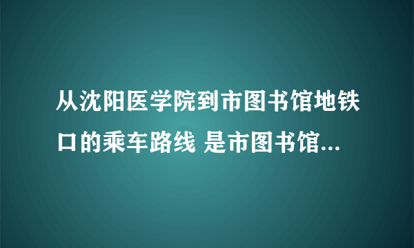 从沈阳医学院到市图书馆地铁口的乘车路线 是市图书馆地铁口，公交车路线