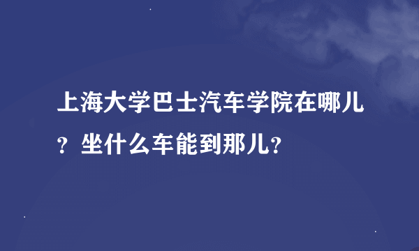 上海大学巴士汽车学院在哪儿？坐什么车能到那儿？