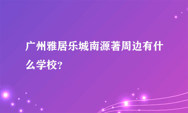 广州雅居乐城南源著周边有什么学校？