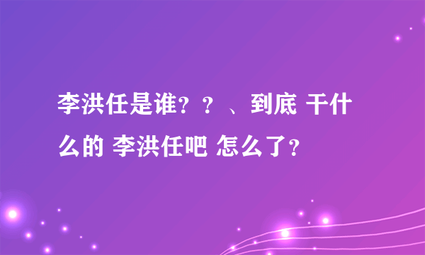 李洪任是谁？？、到底 干什么的 李洪任吧 怎么了？