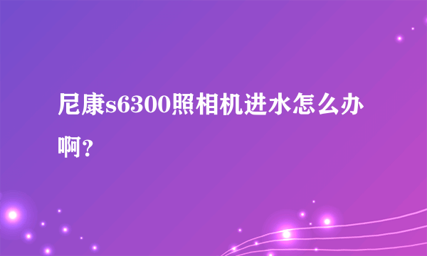 尼康s6300照相机进水怎么办啊？