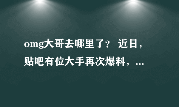 omg大哥去哪里了？ 近日，贴吧有位大手再次爆料，虽然不知道真实性，但是小编觉得这个新闻还是会在5