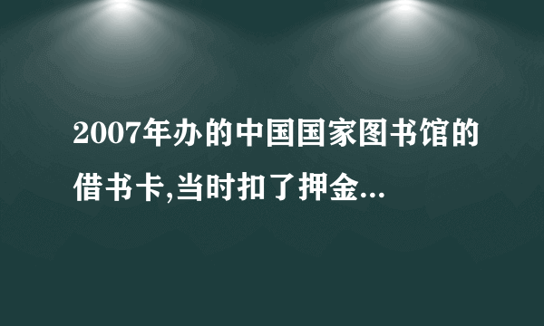 2007年办的中国国家图书馆的借书卡,当时扣了押金100元,现在还能退吗?怎么办理呢？