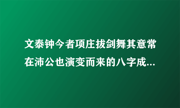 文泰钟今者项庄拔剑舞其意常在沛公也演变而来的八字成语是什么它的引申义是？