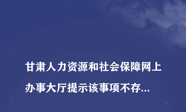 
甘肃人力资源和社会保障网上办事大厅提示该事项不存在 请联系管理员 网页打不开是怎么回事

