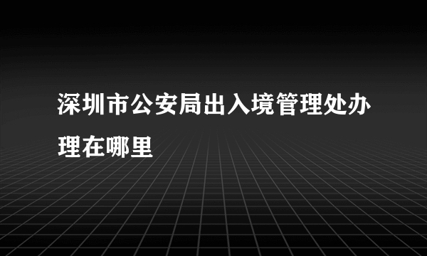 深圳市公安局出入境管理处办理在哪里