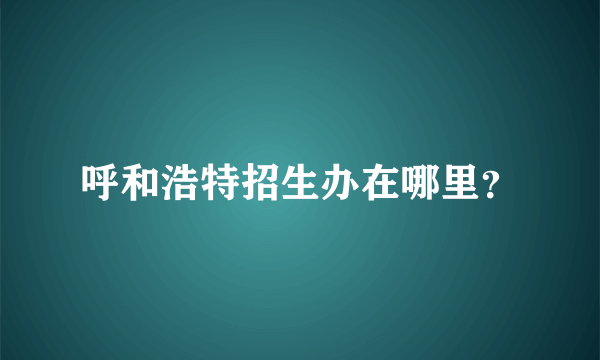 呼和浩特招生办在哪里？