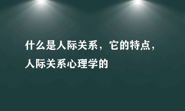 什么是人际关系，它的特点，人际关系心理学的