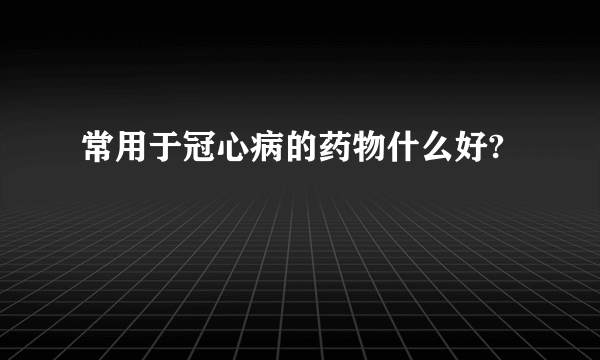 常用于冠心病的药物什么好?