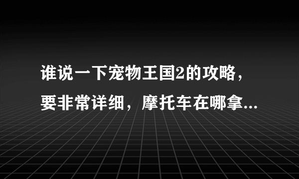 谁说一下宠物王国2的攻略，要非常详细，摩托车在哪拿？一开始选啥怪兽好？还有带啥怪兽好？