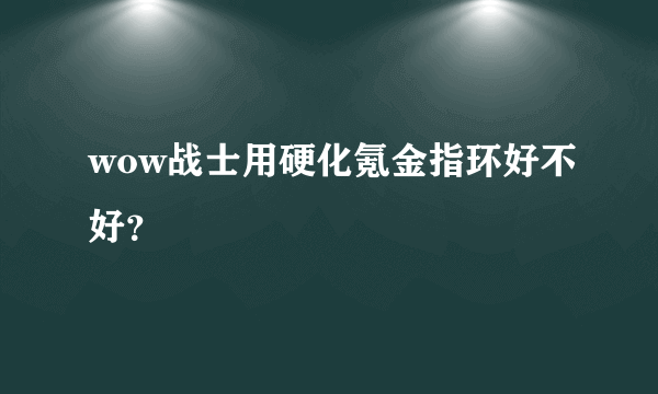 wow战士用硬化氪金指环好不好？