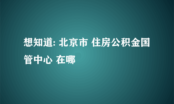 想知道: 北京市 住房公积金国管中心 在哪