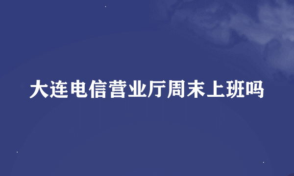 大连电信营业厅周末上班吗