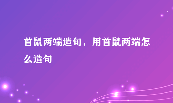 首鼠两端造句，用首鼠两端怎么造句