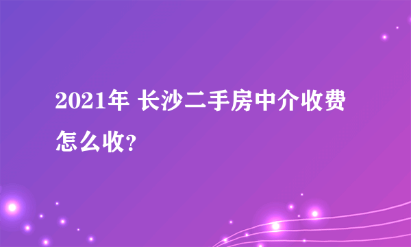 2021年 长沙二手房中介收费怎么收？