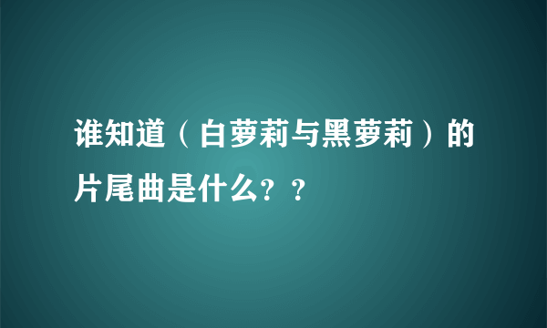 谁知道（白萝莉与黑萝莉）的片尾曲是什么？？