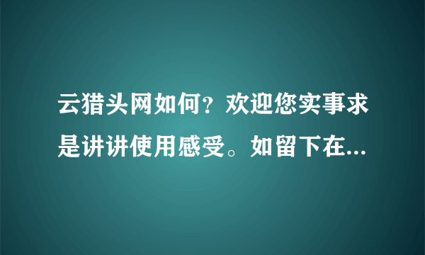 云猎头网如何？欢迎您实事求是讲讲使用感受。如留下在本网的用户名，不论感受如何，一律赠送100点。