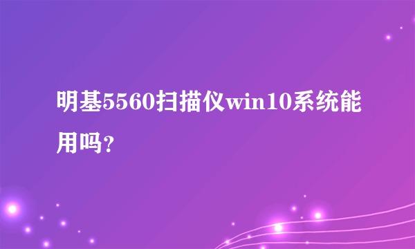 明基5560扫描仪win10系统能用吗？