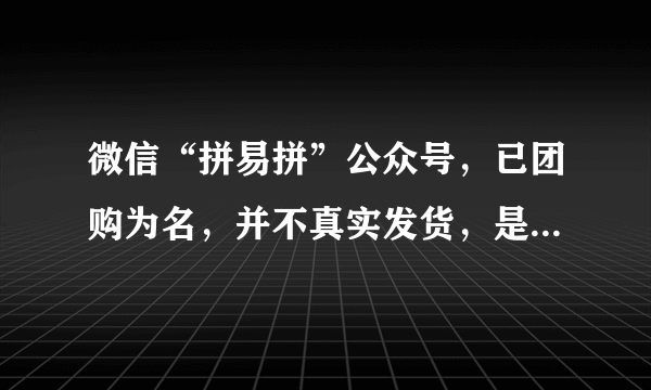 微信“拼易拼”公众号，已团购为名，并不真实发货，是否属于恶意骗取客户信息？