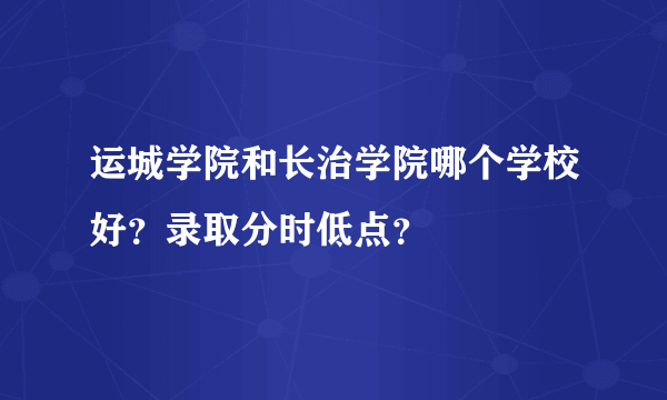 运城学院和长治学院哪个学校好？录取分时低点？