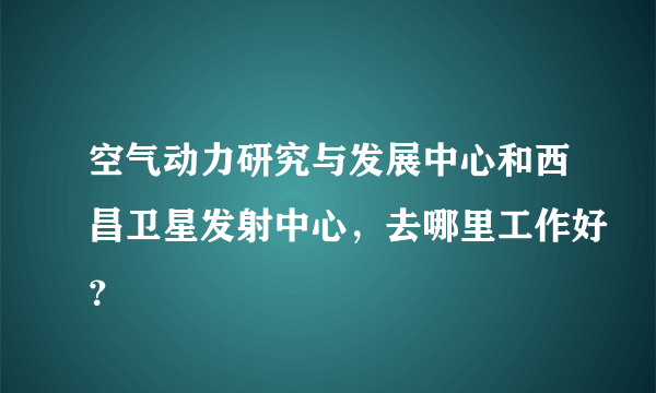 空气动力研究与发展中心和西昌卫星发射中心，去哪里工作好？