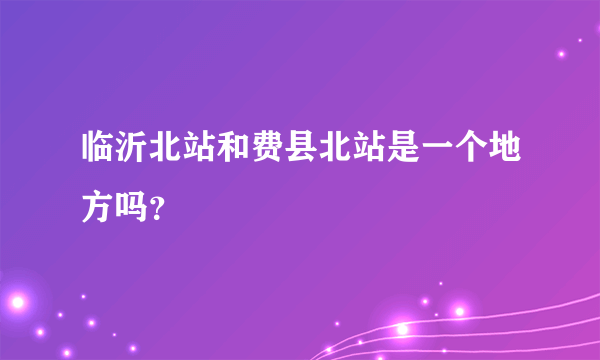 临沂北站和费县北站是一个地方吗？