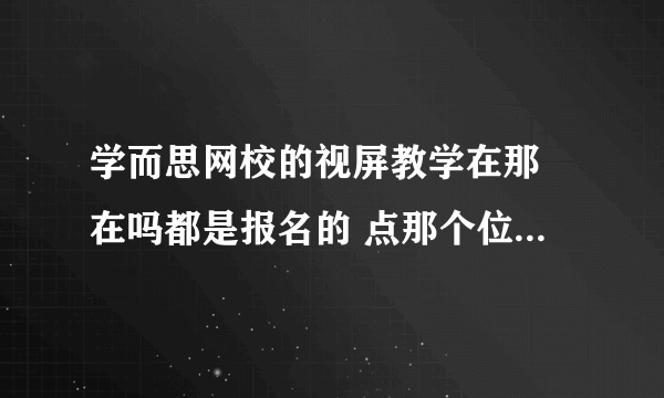 学而思网校的视屏教学在那 在吗都是报名的 点那个位置 截图！！！！！！