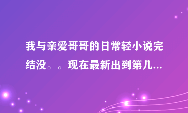 我与亲爱哥哥的日常轻小说完结没。。现在最新出到第几部。。第几部完结。。