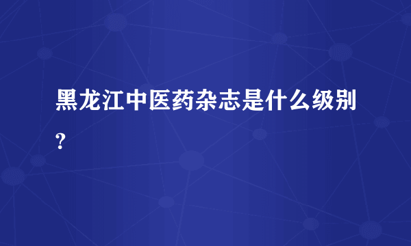 黑龙江中医药杂志是什么级别?