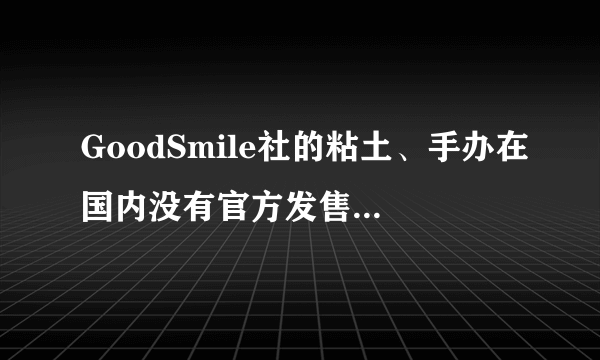 GoodSmile社的粘土、手办在国内没有官方发售的吧，能买到的正品都是水货是不是？