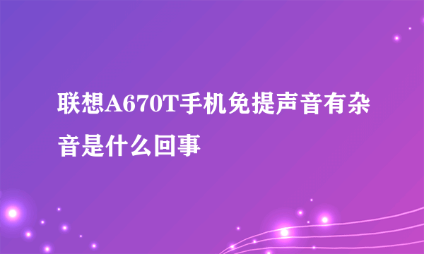 联想A670T手机免提声音有杂音是什么回事