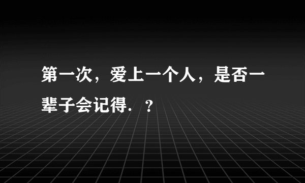 第一次，爱上一个人，是否一辈子会记得．？