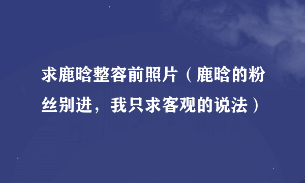 求鹿晗整容前照片（鹿晗的粉丝别进，我只求客观的说法）