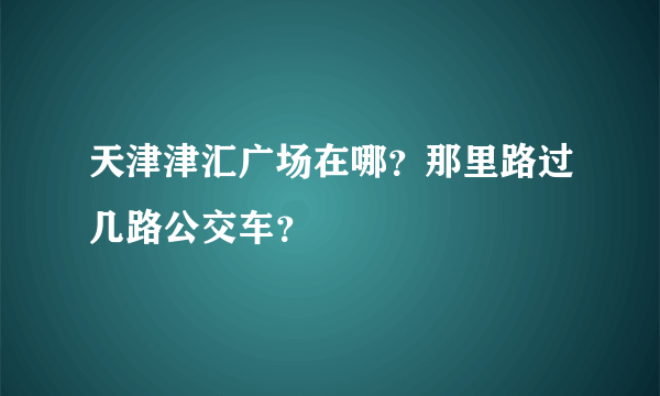 天津津汇广场在哪？那里路过几路公交车？