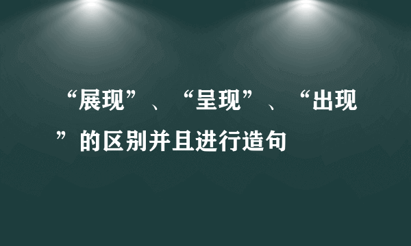 “展现”、“呈现”、“出现”的区别并且进行造句