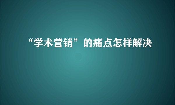 “学术营销”的痛点怎样解决