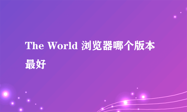 The World 浏览器哪个版本最好