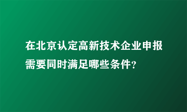 在北京认定高新技术企业申报需要同时满足哪些条件？